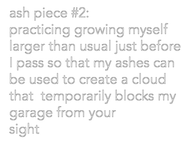 This is a picture of text that reads "ash piece #2 practicing growing myself larger than usual just before I pass so that my ashes xan be used to create a cloud that temporarily blocks my garage from your sight by Richard Haley