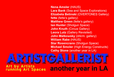 ARTISTGALLERIST exhibition postcard featuring: Nena Amsler (HAUS Gallery), Lara Bank (Sea and Space Explorations), Elizabeta Betinski (OVERTONES Gallery), fette (fette’s Gallery), Matthew Green (fette’s Gallery), Ian Hunter (Shotgun Space), John Knuth (Circus Gallery), Leora Lutz (Gallery Revisited), John Matkowsky (drkrm. gallery), Jeanne Patterson (Domestic Setting), William Rabe (HAUS Gallery), Star Rosencrans (Shotgun Space), Michael Smoler (High Energy Constructs), Cathy Stone (another year in LA).